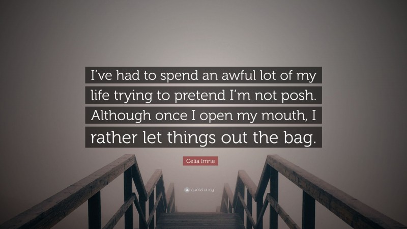 Celia Imrie Quote: “I’ve had to spend an awful lot of my life trying to pretend I’m not posh. Although once I open my mouth, I rather let things out the bag.”