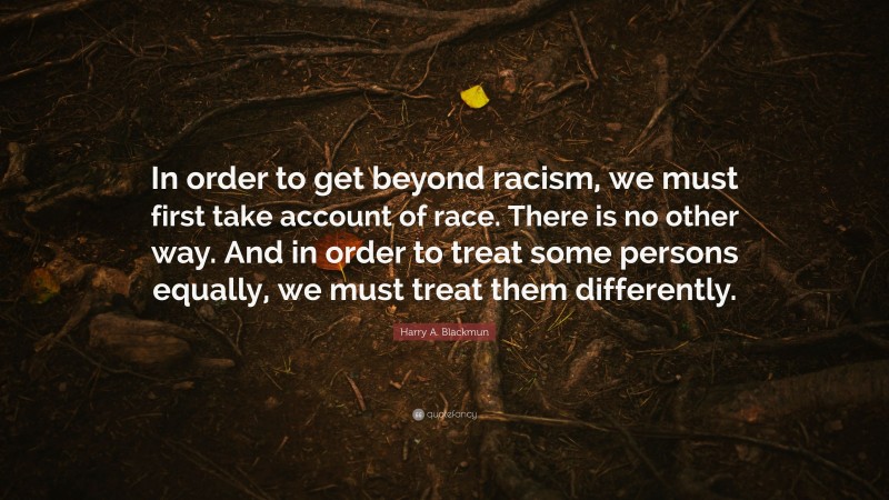 Harry A. Blackmun Quote: “In order to get beyond racism, we must first take account of race. There is no other way. And in order to treat some persons equally, we must treat them differently.”