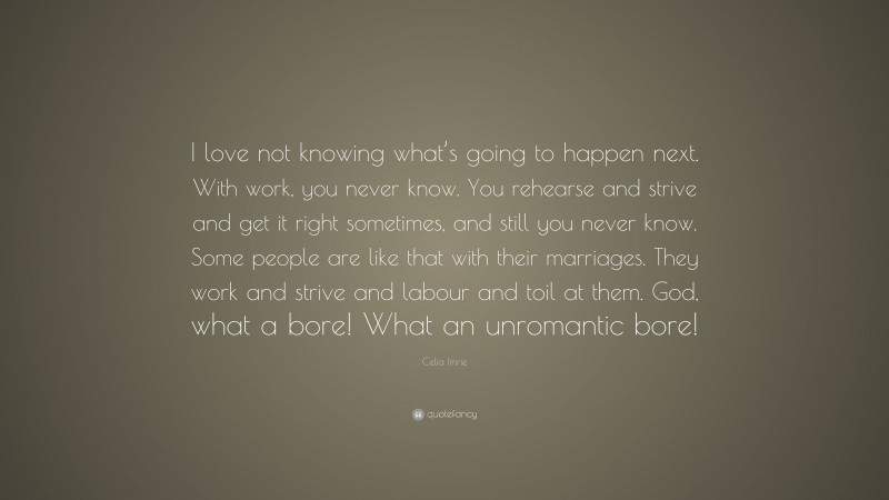 Celia Imrie Quote: “I love not knowing what’s going to happen next. With work, you never know. You rehearse and strive and get it right sometimes, and still you never know. Some people are like that with their marriages. They work and strive and labour and toil at them. God, what a bore! What an unromantic bore!”