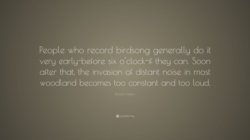 Richard Adams Quote: “People who record birdsong generally do it very early-before six o’clock-if they can. Soon after that, the invasion of distant noise in most woodland becomes too constant and too loud.”