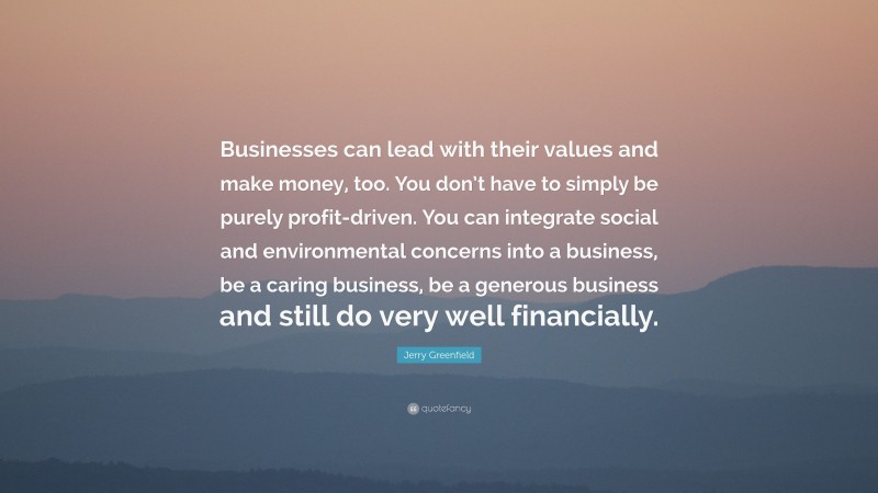 Jerry Greenfield Quote: “Businesses can lead with their values and make money, too. You don’t have to simply be purely profit-driven. You can integrate social and environmental concerns into a business, be a caring business, be a generous business and still do very well financially.”