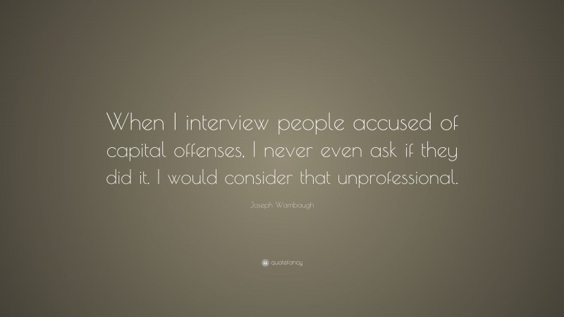 Joseph Wambaugh Quote: “When I interview people accused of capital offenses, I never even ask if they did it. I would consider that unprofessional.”