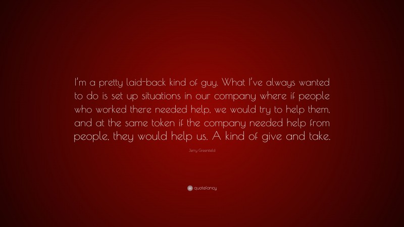 Jerry Greenfield Quote: “I’m a pretty laid-back kind of guy. What I’ve always wanted to do is set up situations in our company where if people who worked there needed help, we would try to help them, and at the same token if the company needed help from people, they would help us. A kind of give and take.”