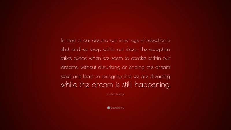 Stephen LaBerge Quote: “In most of our dreams, our inner eye of reflection is shut and we sleep within our sleep. The exception takes place when we seem to awake within our dreams, without disturbing or ending the dream state, and learn to recognize that we are dreaming while the dream is still happening.”