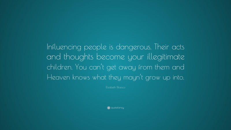 Elizabeth Bibesco Quote: “Influencing people is dangerous. Their acts and thoughts become your illegitimate children. You can’t get away from them and Heaven knows what they mayn’t grow up into.”