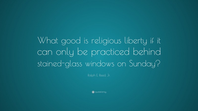 Ralph E. Reed, Jr. Quote: “What good is religious liberty if it can only be practiced behind stained-glass windows on Sunday?”