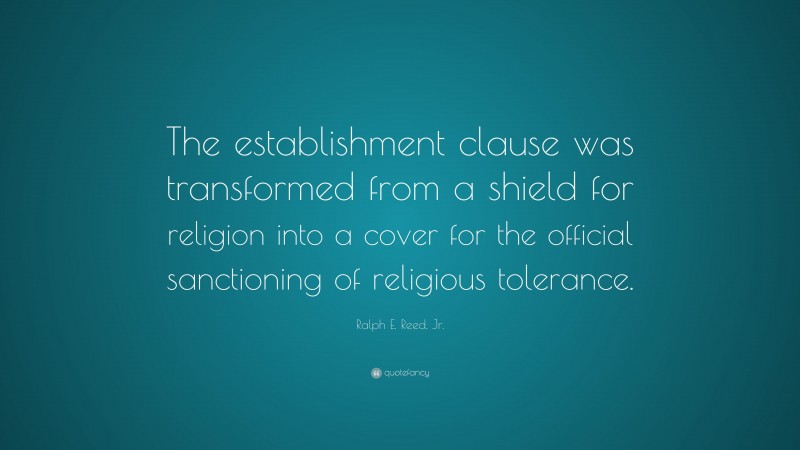 Ralph E. Reed, Jr. Quote: “The establishment clause was transformed from a shield for religion into a cover for the official sanctioning of religious tolerance.”