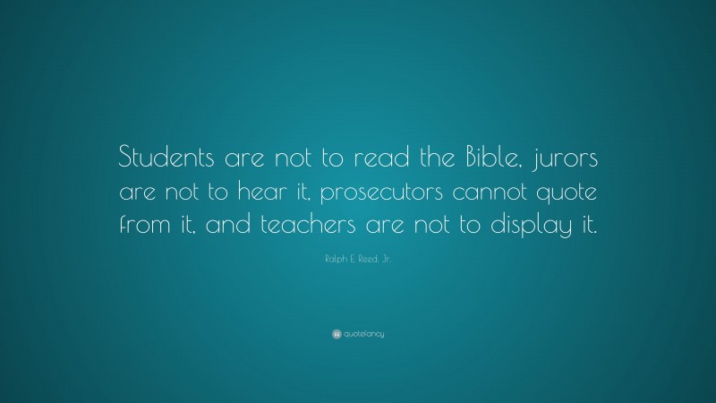 Ralph E. Reed, Jr. Quote: “Students are not to read the Bible, jurors are not to hear it, prosecutors cannot quote from it, and teachers are not to display it.”