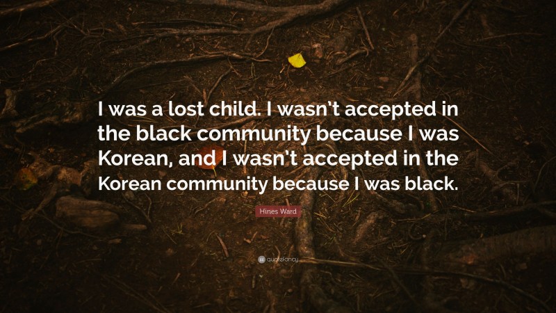 Hines Ward Quote: “I was a lost child. I wasn’t accepted in the black community because I was Korean, and I wasn’t accepted in the Korean community because I was black.”
