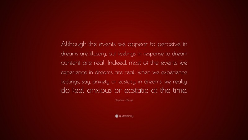 Stephen LaBerge Quote: “Although the events we appear to perceive in dreams are illusory, our feelings in response to dream content are real. Indeed, most of the events we experience in dreams are real; when we experience feelings, say, anxiety or ecstasy, in dreams, we really do feel anxious or ecstatic at the time.”