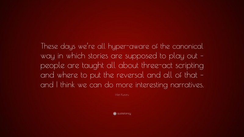 Hari Kunzru Quote: “These days we’re all hyper-aware of the canonical way in which stories are supposed to play out – people are taught all about three-act scripting and where to put the reversal and all of that – and I think we can do more interesting narratives.”