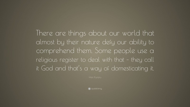 Hari Kunzru Quote: “There are things about our world that almost by their nature defy our ability to comprehend them. Some people use a religious register to deal with that – they call it God and that’s a way of domesticating it.”