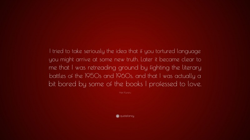 Hari Kunzru Quote: “I tried to take seriously the idea that if you tortured language you might arrive at some new truth. Later it became clear to me that I was retreading ground by fighting the literary battles of the 1950s and 1960s, and that I was actually a bit bored by some of the books I professed to love.”