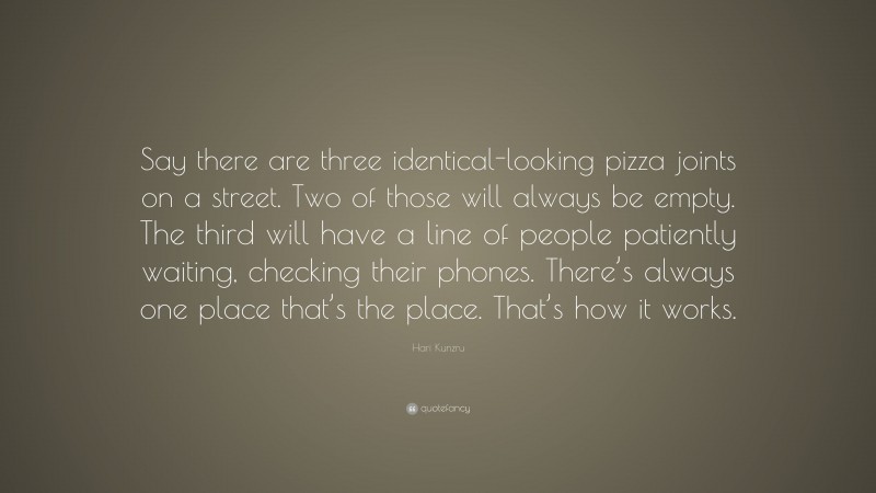 Hari Kunzru Quote: “Say there are three identical-looking pizza joints on a street. Two of those will always be empty. The third will have a line of people patiently waiting, checking their phones. There’s always one place that’s the place. That’s how it works.”