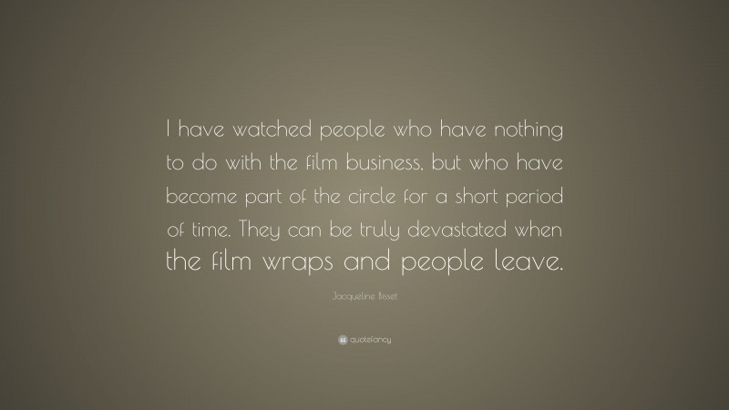 Jacqueline Bisset Quote: “I have watched people who have nothing to do with the film business, but who have become part of the circle for a short period of time. They can be truly devastated when the film wraps and people leave.”