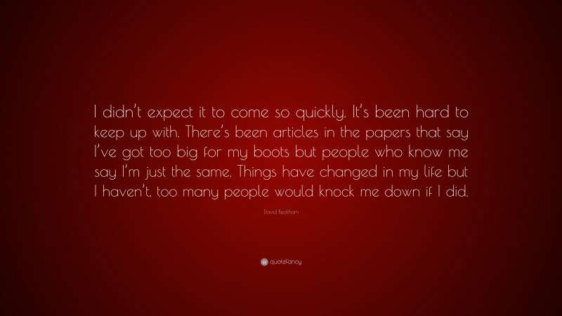 David Beckham Quote: “I didn’t expect it to come so quickly. It’s been hard to keep up with. There’s been articles in the papers that say I’ve got too big for my boots but people who know me say I’m just the same. Things have changed in my life but I haven’t, too many people would knock me down if I did.”