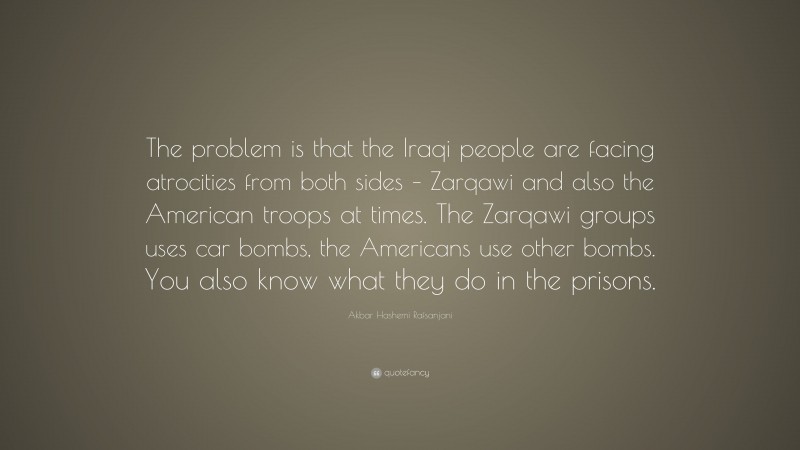 Akbar Hashemi Rafsanjani Quote: “The problem is that the Iraqi people are facing atrocities from both sides – Zarqawi and also the American troops at times. The Zarqawi groups uses car bombs, the Americans use other bombs. You also know what they do in the prisons.”