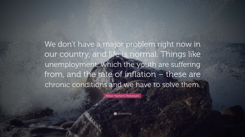 Akbar Hashemi Rafsanjani Quote: “We don’t have a major problem right now in our country, and life is normal. Things like unemployment, which the youth are suffering from, and the rate of inflation – these are chronic conditions and we have to solve them.”