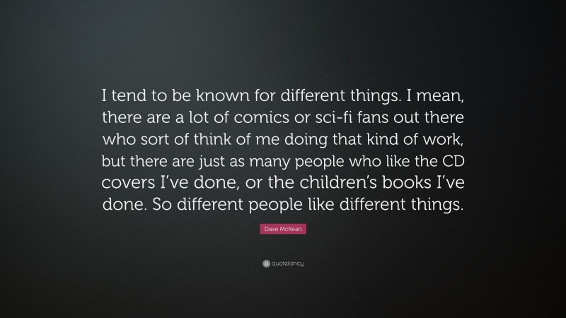 Dave McKean Quote: “I tend to be known for different things. I mean, there are a lot of comics or sci-fi fans out there who sort of think of me doing that kind of work, but there are just as many people who like the CD covers I’ve done, or the children’s books I’ve done. So different people like different things.”