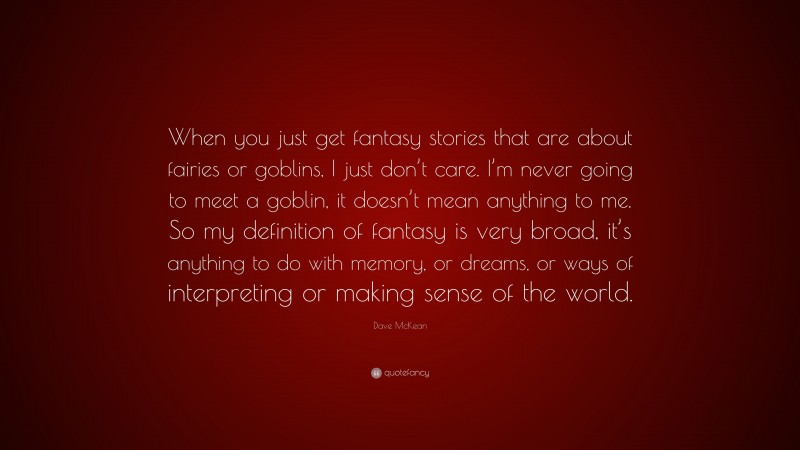Dave McKean Quote: “When you just get fantasy stories that are about fairies or goblins, I just don’t care. I’m never going to meet a goblin, it doesn’t mean anything to me. So my definition of fantasy is very broad, it’s anything to do with memory, or dreams, or ways of interpreting or making sense of the world.”