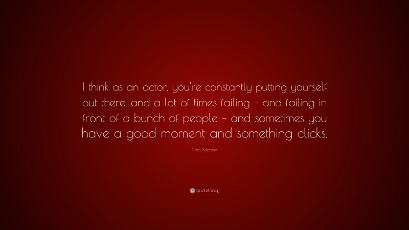 Chris Messina Quote: “I think as an actor, you’re constantly putting yourself out there, and a lot of times failing – and failing in front of a bunch of people – and sometimes you have a good moment and something clicks.”