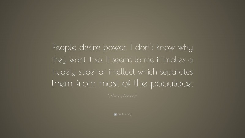 F. Murray Abraham Quote: “People desire power. I don’t know why they want it so. It seems to me it implies a hugely superior intellect which separates them from most of the populace.”