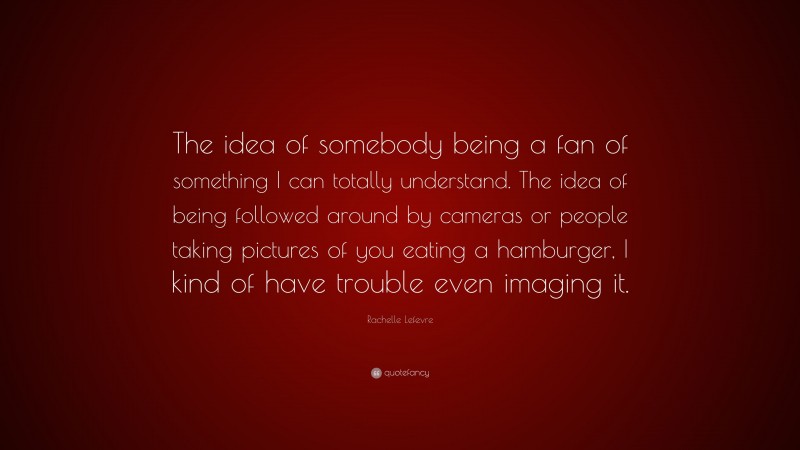 Rachelle Lefevre Quote: “The idea of somebody being a fan of something I can totally understand. The idea of being followed around by cameras or people taking pictures of you eating a hamburger, I kind of have trouble even imaging it.”