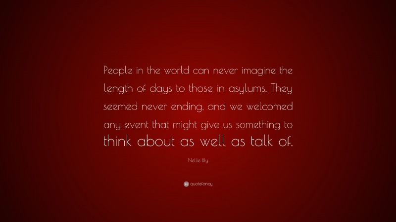 Nellie Bly Quote: “People in the world can never imagine the length of days to those in asylums. They seemed never ending, and we welcomed any event that might give us something to think about as well as talk of.”