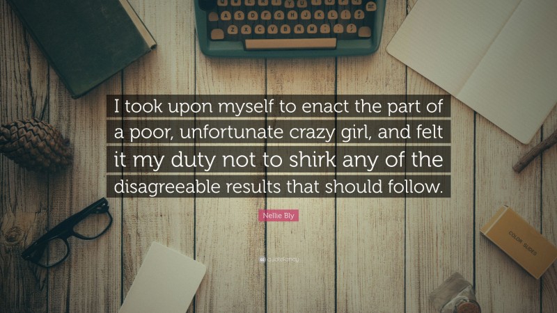 Nellie Bly Quote: “I took upon myself to enact the part of a poor, unfortunate crazy girl, and felt it my duty not to shirk any of the disagreeable results that should follow.”