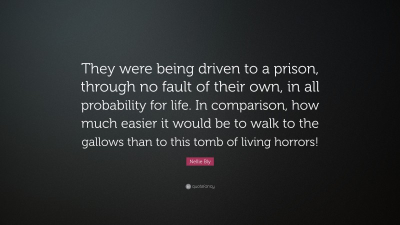 Nellie Bly Quote: “They were being driven to a prison, through no fault of their own, in all probability for life. In comparison, how much easier it would be to walk to the gallows than to this tomb of living horrors!”