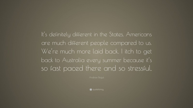 Andrew Bogut Quote: “It’s definitely different in the States. Americans are much different people compared to us. We’re much more laid back. I itch to get back to Australia every summer because it’s so fast paced there and so stressful.”