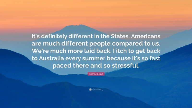 Andrew Bogut Quote: “It’s definitely different in the States. Americans are much different people compared to us. We’re much more laid back. I itch to get back to Australia every summer because it’s so fast paced there and so stressful.”