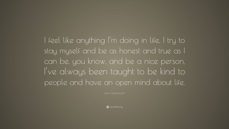 Liam Hemsworth Quote: “I feel like anything I’m doing in life, I try to stay myself and be as honest and true as I can be, you know, and be a nice person. I’ve always been taught to be kind to people and have an open mind about life.”