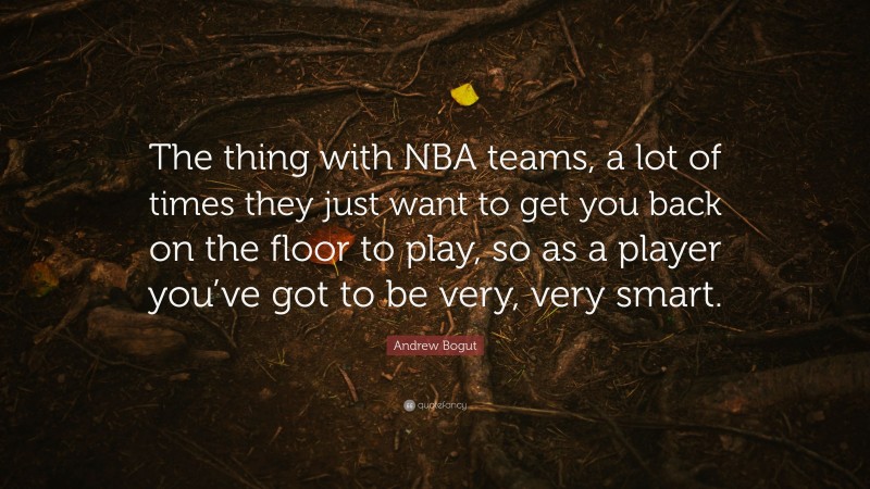 Andrew Bogut Quote: “The thing with NBA teams, a lot of times they just want to get you back on the floor to play, so as a player you’ve got to be very, very smart.”