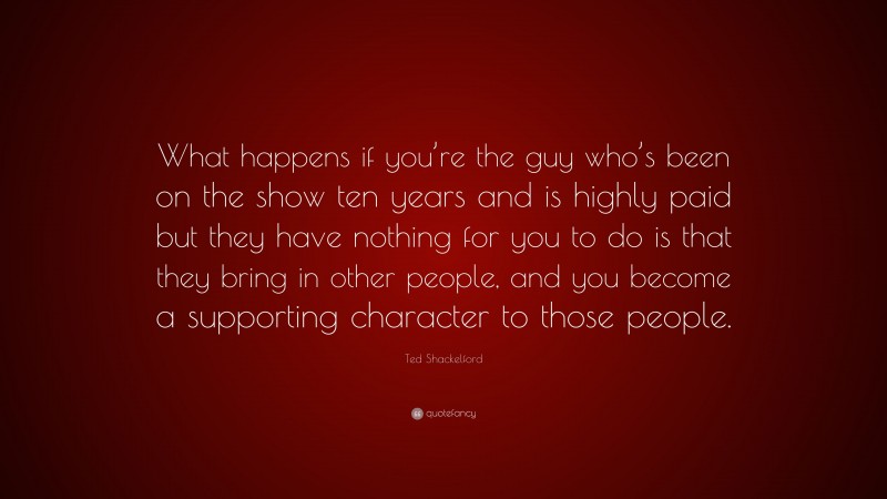 Ted Shackelford Quote: “What happens if you’re the guy who’s been on the show ten years and is highly paid but they have nothing for you to do is that they bring in other people, and you become a supporting character to those people.”