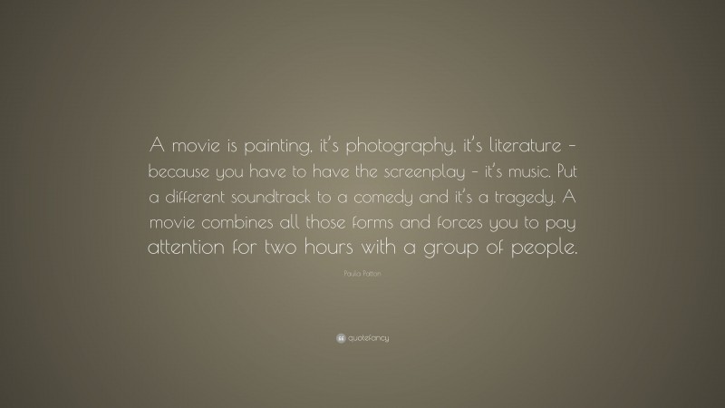 Paula Patton Quote: “A movie is painting, it’s photography, it’s literature – because you have to have the screenplay – it’s music. Put a different soundtrack to a comedy and it’s a tragedy. A movie combines all those forms and forces you to pay attention for two hours with a group of people.”