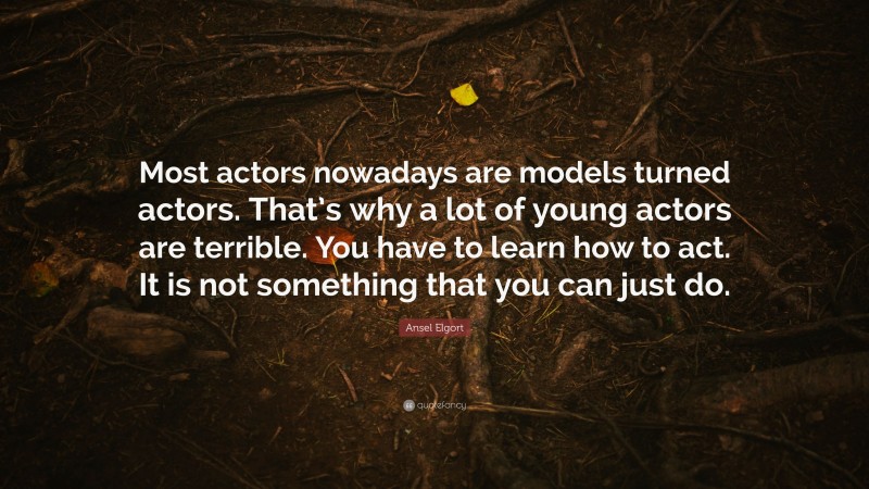 Ansel Elgort Quote: “Most actors nowadays are models turned actors. That’s why a lot of young actors are terrible. You have to learn how to act. It is not something that you can just do.”