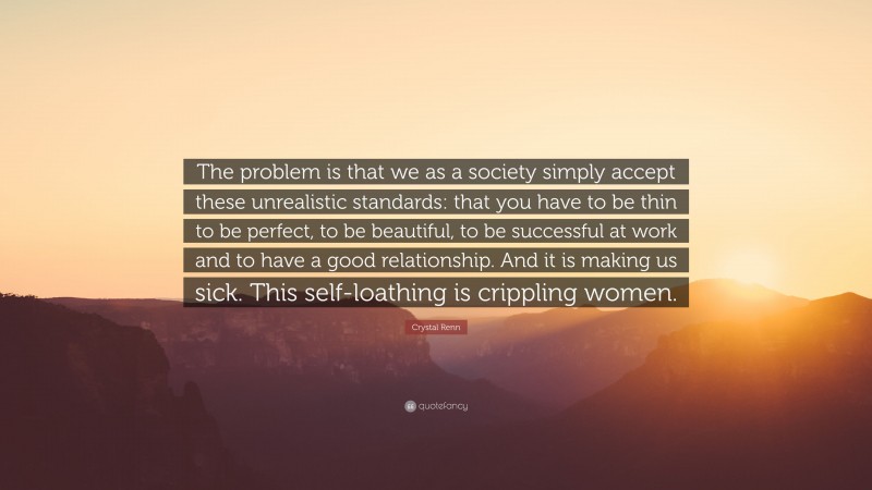 Crystal Renn Quote: “The problem is that we as a society simply accept these unrealistic standards: that you have to be thin to be perfect, to be beautiful, to be successful at work and to have a good relationship. And it is making us sick. This self-loathing is crippling women.”