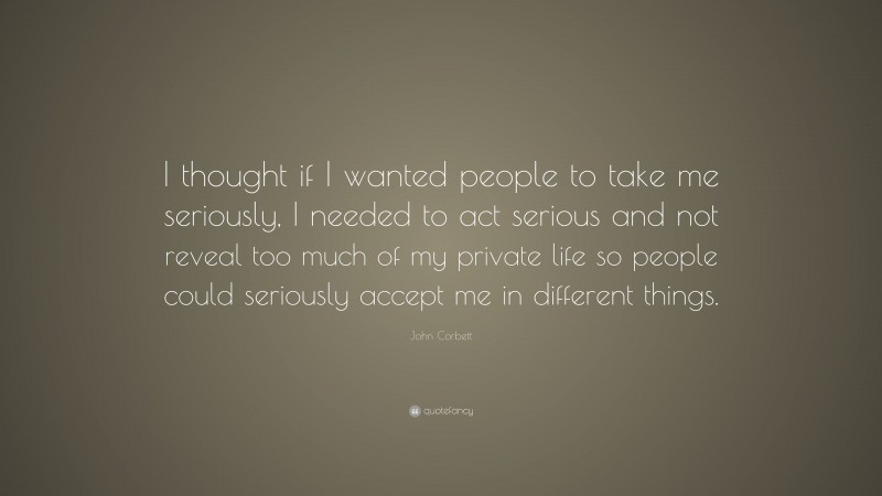 John Corbett Quote: “I thought if I wanted people to take me seriously, I needed to act serious and not reveal too much of my private life so people could seriously accept me in different things.”
