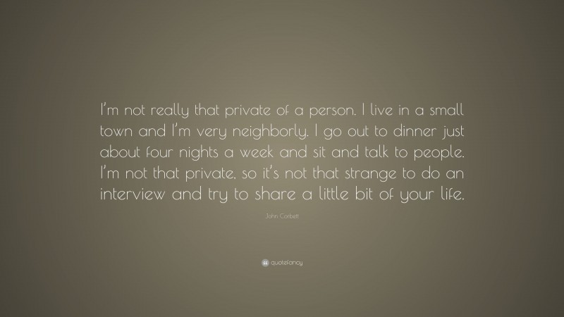 John Corbett Quote: “I’m not really that private of a person. I live in a small town and I’m very neighborly. I go out to dinner just about four nights a week and sit and talk to people. I’m not that private, so it’s not that strange to do an interview and try to share a little bit of your life.”