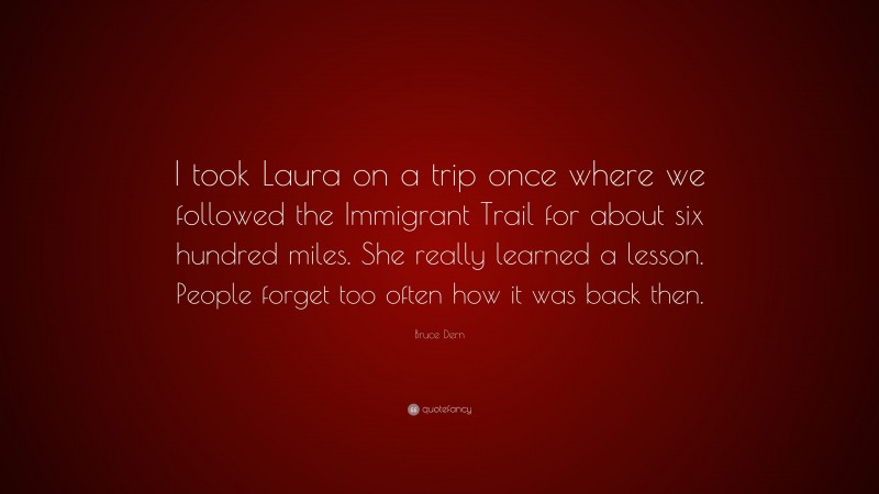 Bruce Dern Quote: “I took Laura on a trip once where we followed the Immigrant Trail for about six hundred miles. She really learned a lesson. People forget too often how it was back then.”