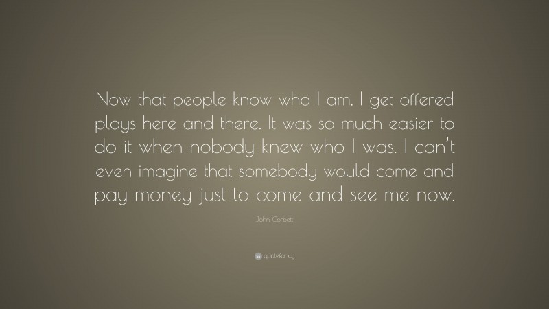 John Corbett Quote: “Now that people know who I am, I get offered plays here and there. It was so much easier to do it when nobody knew who I was. I can’t even imagine that somebody would come and pay money just to come and see me now.”