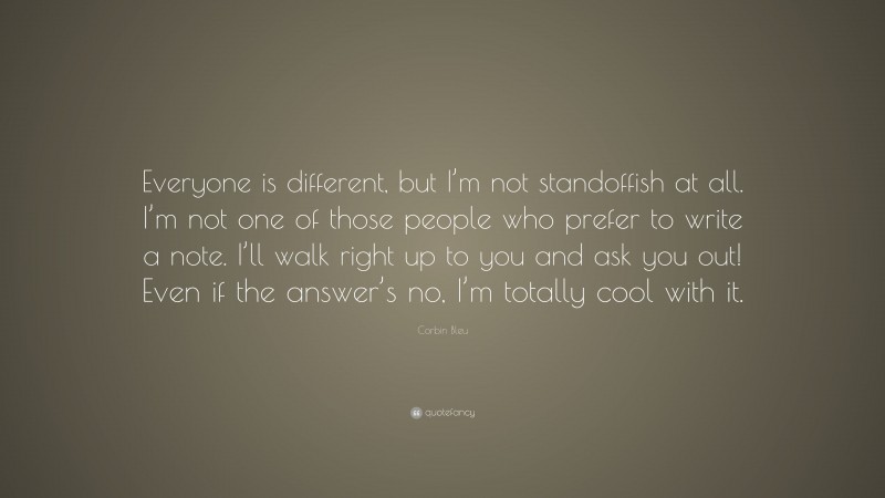 Corbin Bleu Quote: “Everyone is different, but I’m not standoffish at all. I’m not one of those people who prefer to write a note. I’ll walk right up to you and ask you out! Even if the answer’s no, I’m totally cool with it.”