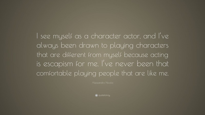 Alessandro Nivola Quote: “I see myself as a character actor, and I’ve always been drawn to playing characters that are different from myself because acting is escapism for me. I’ve never been that comfortable playing people that are like me.”