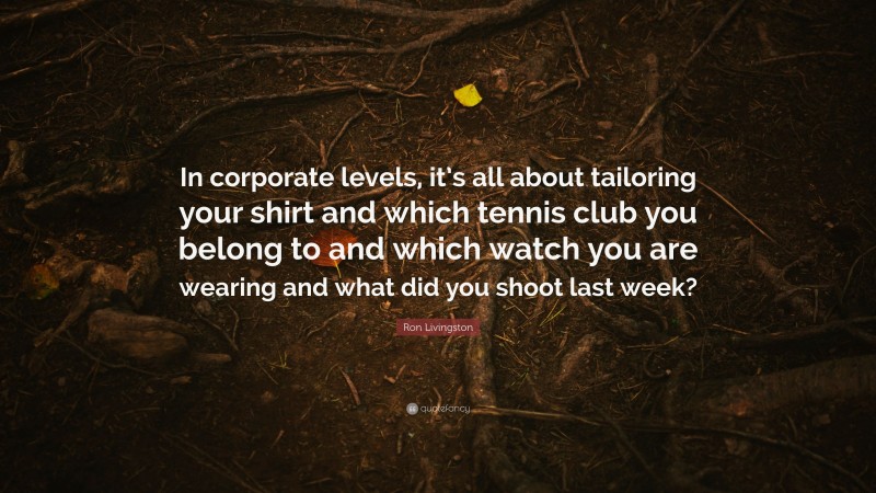 Ron Livingston Quote: “In corporate levels, it’s all about tailoring your shirt and which tennis club you belong to and which watch you are wearing and what did you shoot last week?”