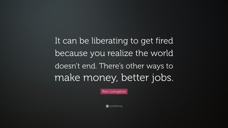 Ron Livingston Quote: “It can be liberating to get fired because you realize the world doesn’t end. There’s other ways to make money, better jobs.”