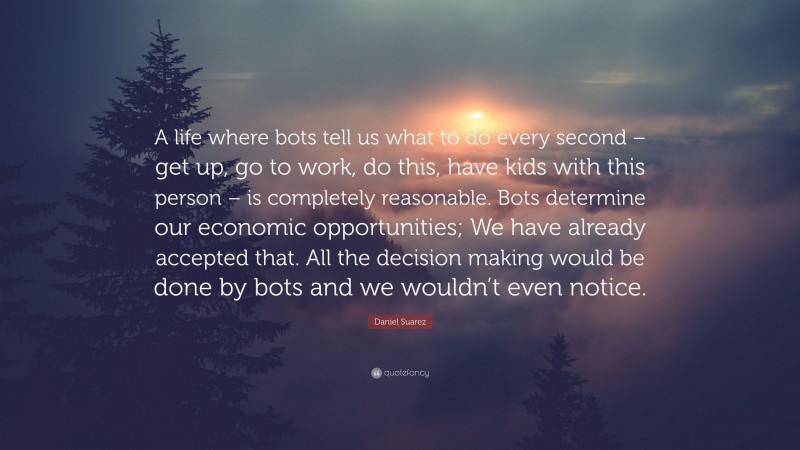 Daniel Suarez Quote: “A life where bots tell us what to do every second – get up, go to work, do this, have kids with this person – is completely reasonable. Bots determine our economic opportunities; We have already accepted that. All the decision making would be done by bots and we wouldn’t even notice.”