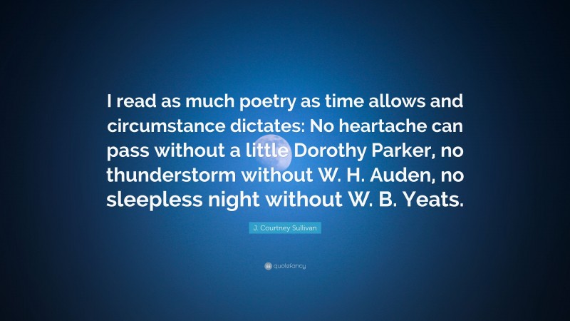 J. Courtney Sullivan Quote: “I read as much poetry as time allows and circumstance dictates: No heartache can pass without a little Dorothy Parker, no thunderstorm without W. H. Auden, no sleepless night without W. B. Yeats.”