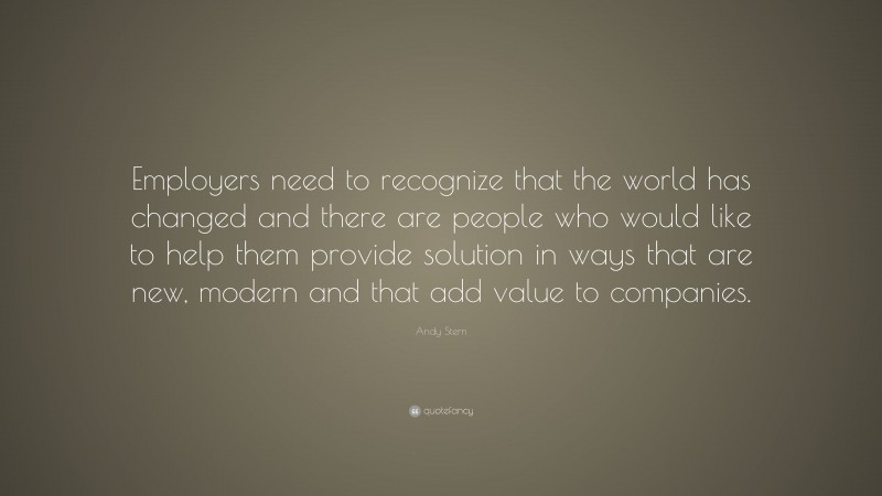Andy Stern Quote: “Employers need to recognize that the world has changed and there are people who would like to help them provide solution in ways that are new, modern and that add value to companies.”