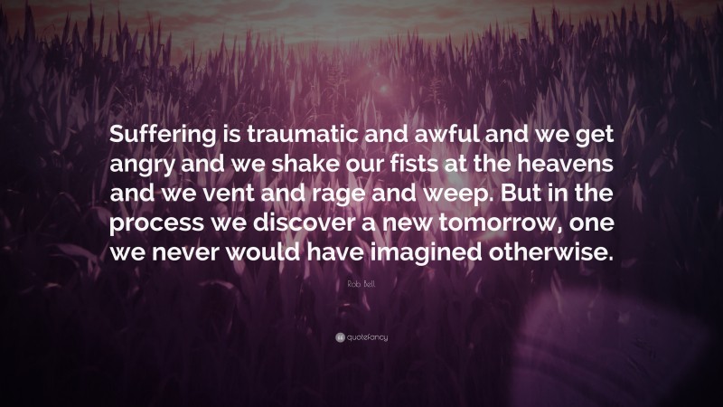 Rob Bell Quote: “Suffering is traumatic and awful and we get angry and we shake our fists at the heavens and we vent and rage and weep. But in the process we discover a new tomorrow, one we never would have imagined otherwise.”